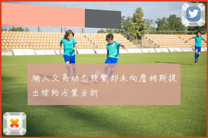 湖人交易动态频繁却未向詹姆斯提出续约方案分析