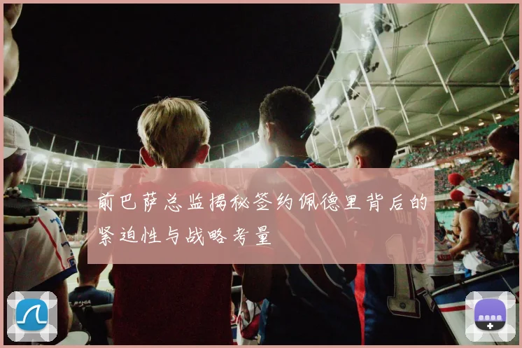 前巴萨总监揭秘签约佩德里背后的紧迫性与战略考量