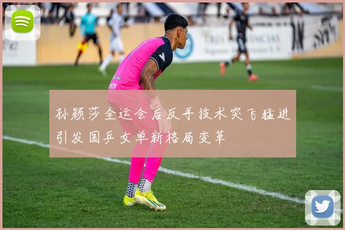 孙颖莎全运会后反手技术突飞猛进引发国乒女单新格局变革