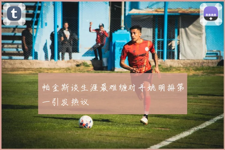 帕金斯谈生涯最难缠对手姚明排第一引发热议