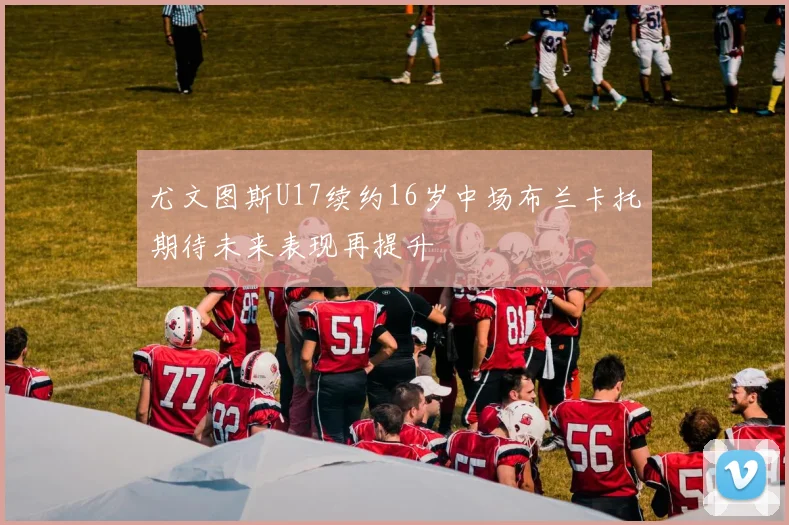 尤文图斯U17续约16岁中场布兰卡托期待未来表现再提升