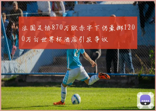 法国足协870万欧赤字下仍豪掷1200万订世界杯酒店引发争议