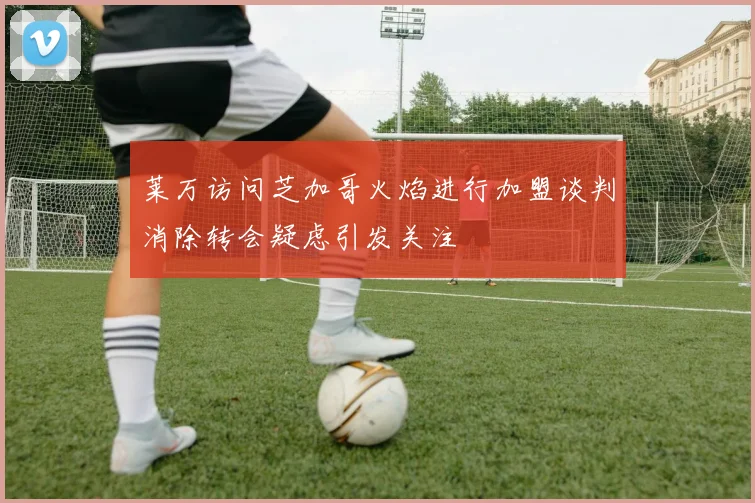 莱万访问芝加哥火焰进行加盟谈判消除转会疑虑引发关注