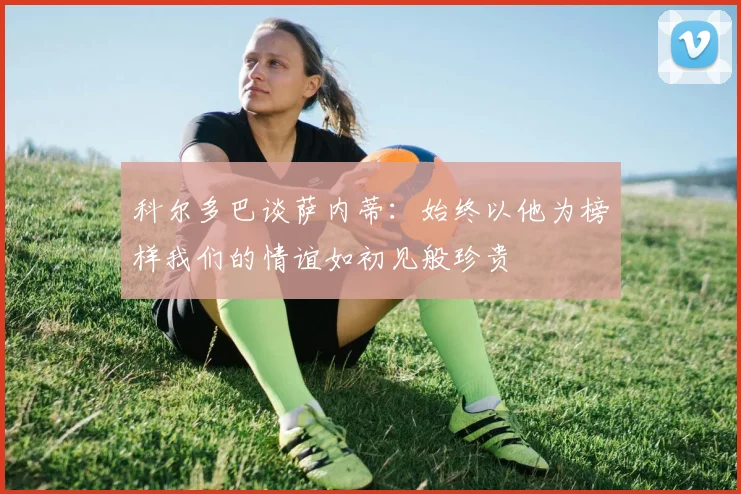 科尔多巴谈萨内蒂：始终以他为榜样我们的情谊如初见般珍贵