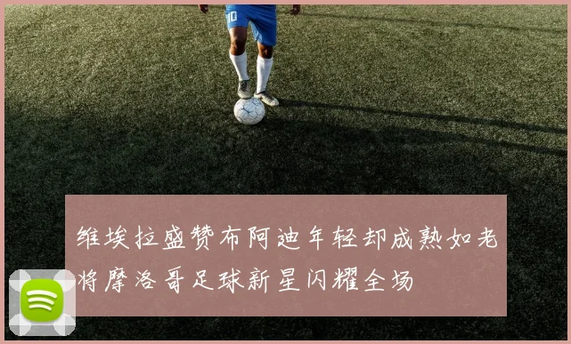 维埃拉盛赞布阿迪年轻却成熟如老将摩洛哥足球新星闪耀全场