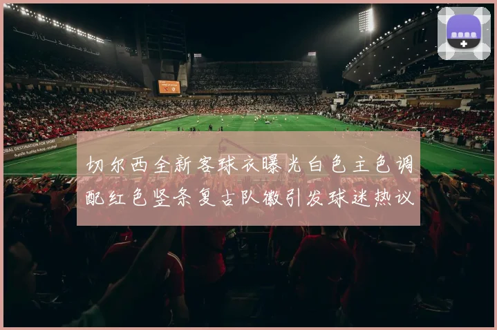 切尔西全新客球衣曝光白色主色调配红色竖条复古队徽引发球迷热议