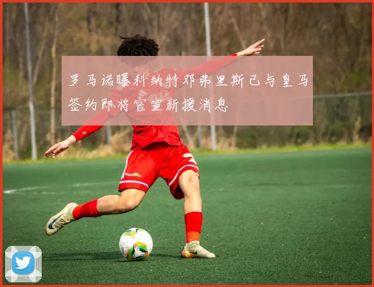 罗马诺曝科纳特邓弗里斯已与皇马签约即将官宣新援消息
