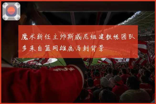 魔术新任主帅斯威尼组建教练团队多来自篮网雄鹿马刺背景