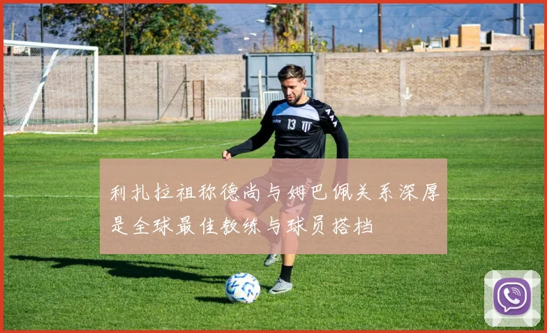 利扎拉祖称德尚与姆巴佩关系深厚是全球最佳教练与球员搭档