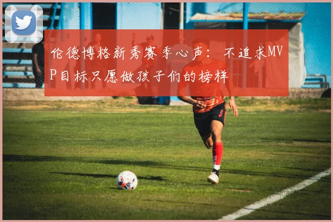 伦德博格新秀赛季心声：不追求MVP目标只愿做孩子们的榜样
