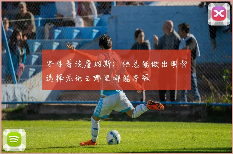 字母哥谈詹姆斯：他总能做出明智选择无论去哪里都能夺冠