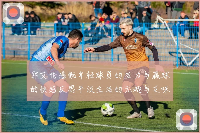 郭艾伦感慨年轻球员的活力与赢球的快感反思平淡生活的无趣与乏味