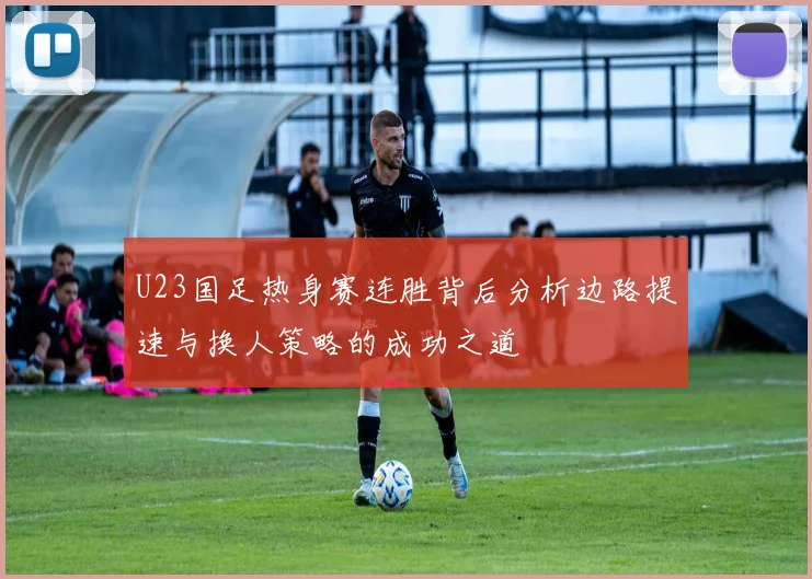 U23国足热身赛连胜背后分析边路提速与换人策略的成功之道