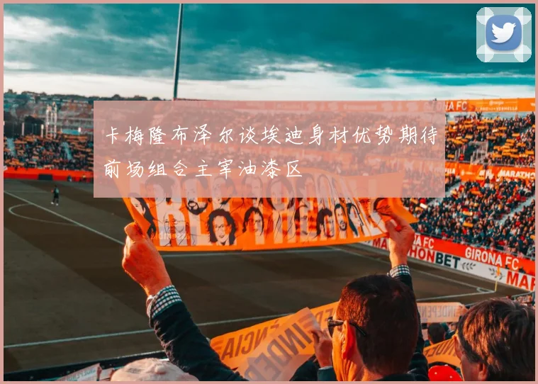 卡梅隆布泽尔谈埃迪身材优势期待前场组合主宰油漆区