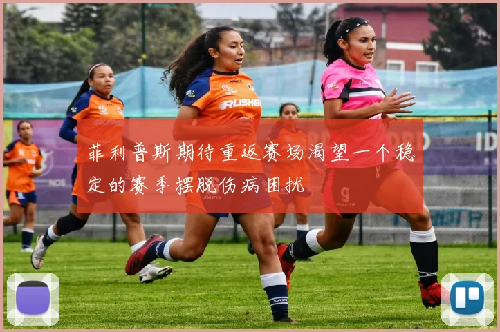 菲利普斯期待重返赛场渴望一个稳定的赛季摆脱伤病困扰