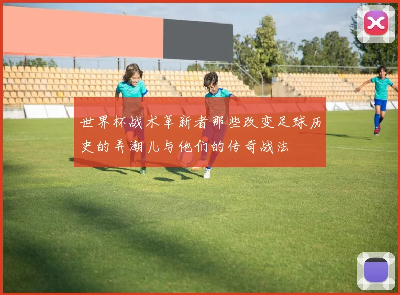 世界杯战术革新者那些改变足球历史的弄潮儿与他们的传奇战法