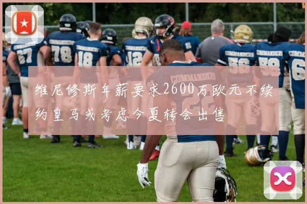 维尼修斯年薪要求2600万欧元不续约皇马或考虑今夏转会出售