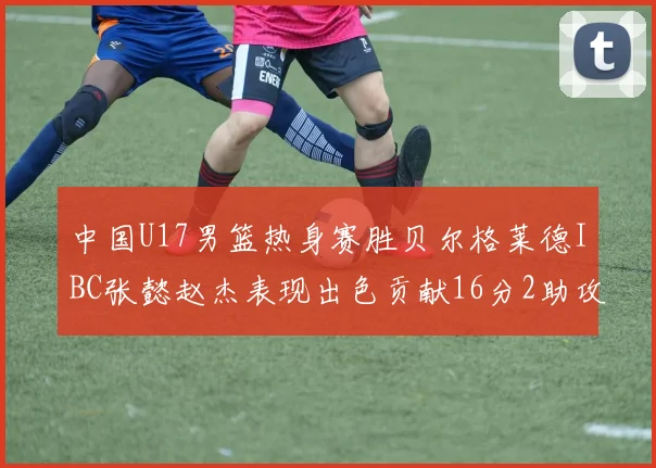 中国U17男篮热身赛胜贝尔格莱德IBC张懿赵杰表现出色贡献16分2助攻2抢断