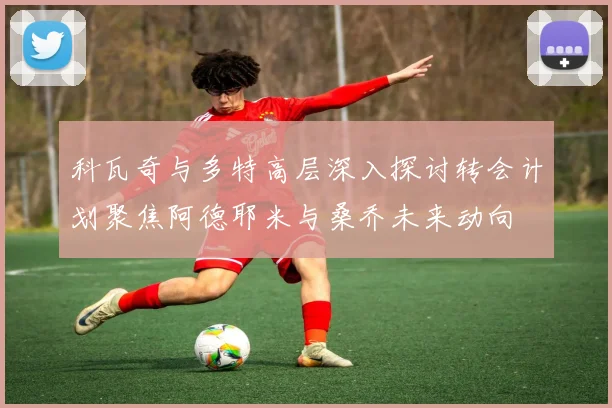 科瓦奇与多特高层深入探讨转会计划聚焦阿德耶米与桑乔未来动向
